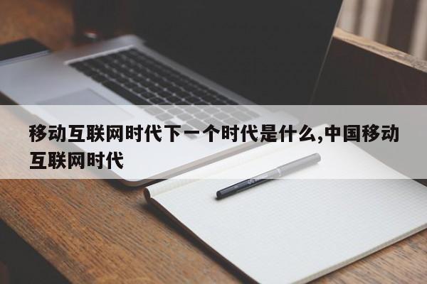 移动互联网时代下一个时代是什么,中国移动互联网时代