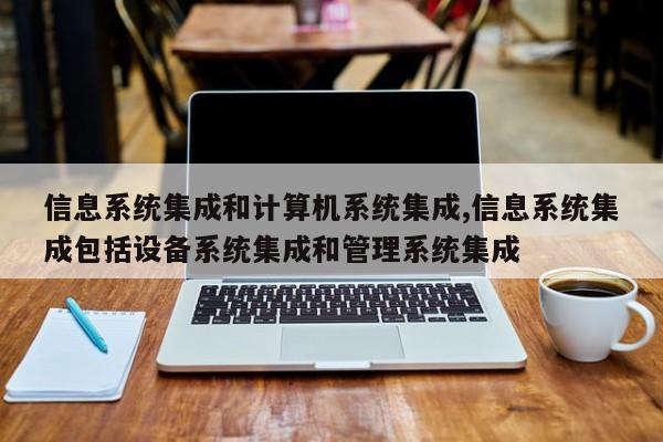信息系统集成和计算机系统集成,信息系统集成包括设备系统集成和管理系统集成