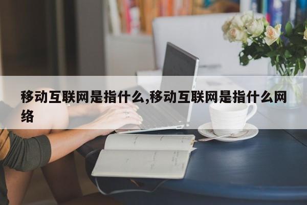 移动互联网是指什么,移动互联网是指什么网络