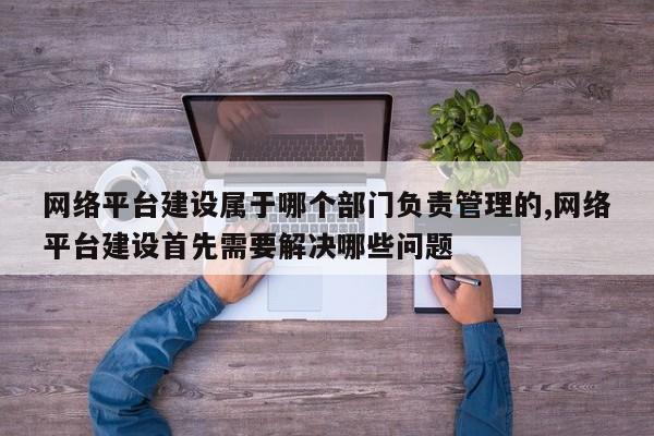 网络平台建设属于哪个部门负责管理的,网络平台建设首先需要解决哪些问题