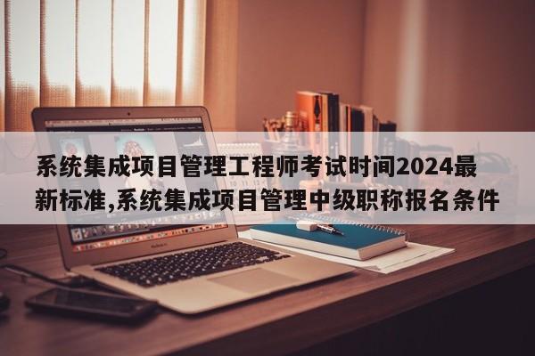 系统集成项目管理工程师考试时间2024最新标准,系统集成项目管理中级职称报名条件