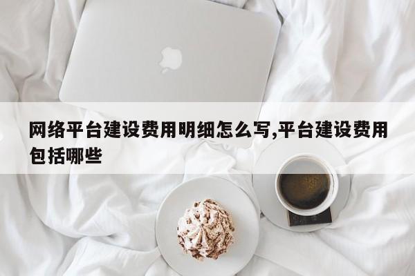 网络平台建设费用明细怎么写,平台建设费用包括哪些