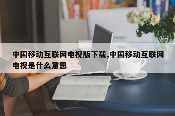 中国移动互联网电视版下载,中国移动互联网电视是什么意思