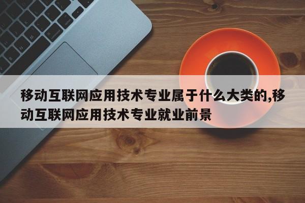 移动互联网应用技术专业属于什么大类的,移动互联网应用技术专业就业前景