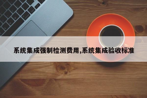 系统集成强制检测费用,系统集成验收标准