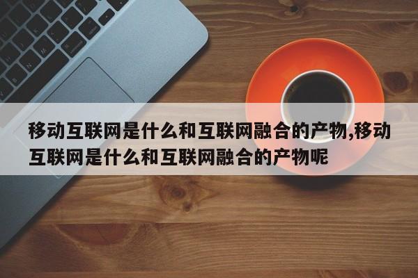 移动互联网是什么和互联网融合的产物,移动互联网是什么和互联网融合的产物呢