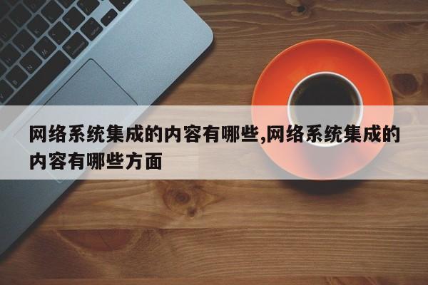 网络系统集成的内容有哪些,网络系统集成的内容有哪些方面