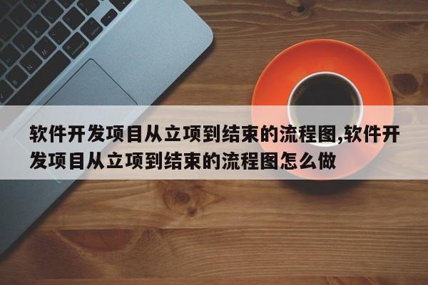 软件开发项目从立项到结束的流程图,软件开发项目从立项到结束的流程图怎么做