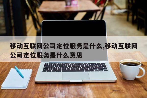 移动互联网公司定位服务是什么,移动互联网公司定位服务是什么意思