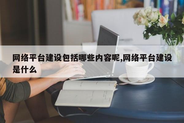网络平台建设包括哪些内容呢,网络平台建设是什么