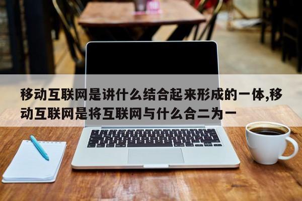 移动互联网是讲什么结合起来形成的一体,移动互联网是将互联网与什么合二为一