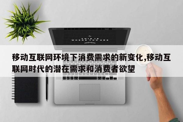移动互联网环境下消费需求的新变化,移动互联网时代的潜在需求和消费者欲望