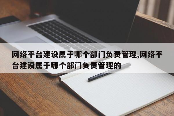 网络平台建设属于哪个部门负责管理,网络平台建设属于哪个部门负责管理的