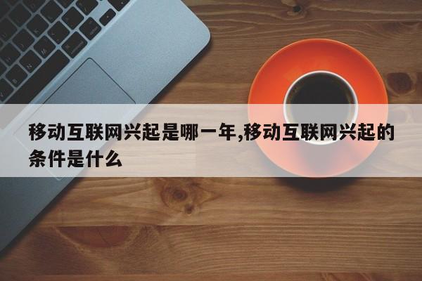 移动互联网兴起是哪一年,移动互联网兴起的条件是什么