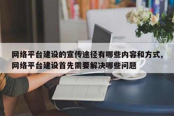 网络平台建设的宣传途径有哪些内容和方式,网络平台建设首先需要解决哪些问题