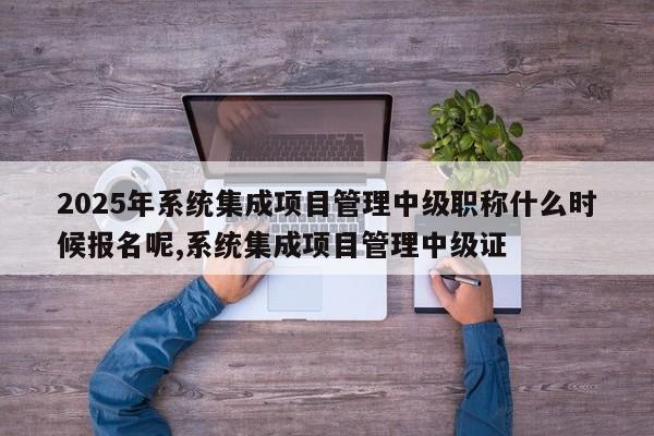 2025年系统集成项目管理中级职称什么时候报名呢,系统集成项目管理中级证