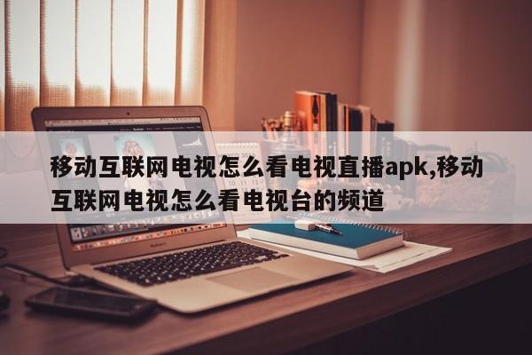 移动互联网电视怎么看电视直播apk,移动互联网电视怎么看电视台的频道