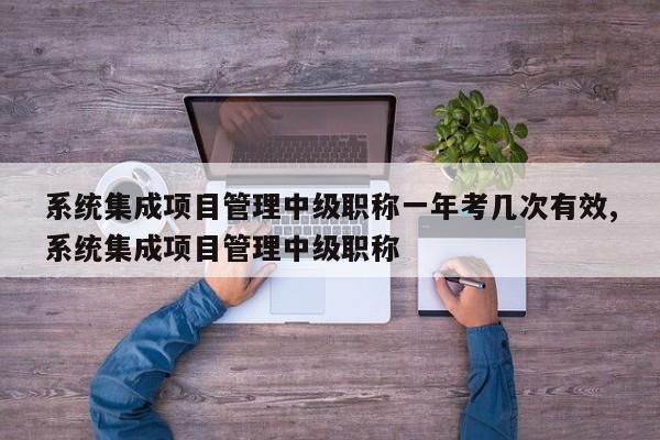 系统集成项目管理中级职称一年考几次有效,系统集成项目管理中级职称