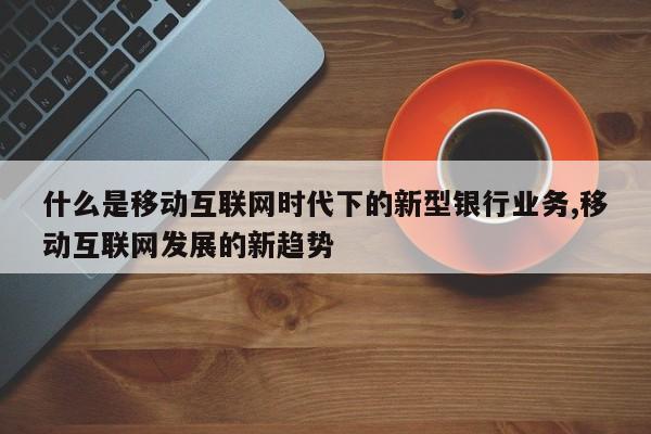 什么是移动互联网时代下的新型银行业务,移动互联网发展的新趋势