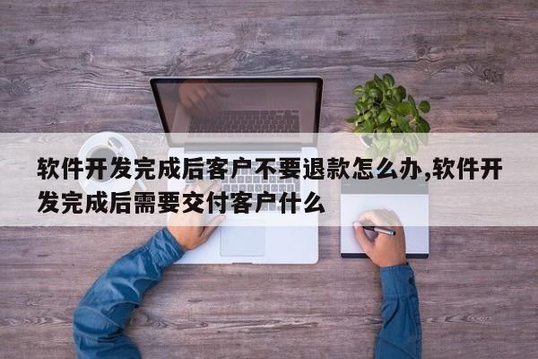 软件开发完成后客户不要退款怎么办,软件开发完成后需要交付客户什么