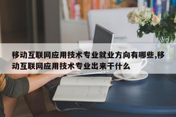 移动互联网应用技术专业就业方向有哪些,移动互联网应用技术专业出来干什么