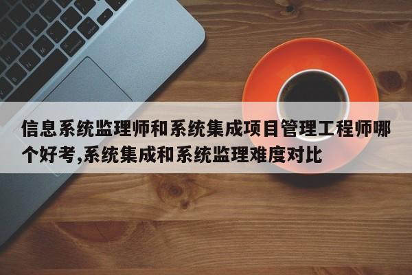 信息系统监理师和系统集成项目管理工程师哪个好考,系统集成和系统监理难度对比