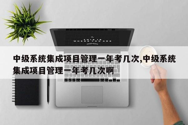 中级系统集成项目管理一年考几次,中级系统集成项目管理一年考几次啊