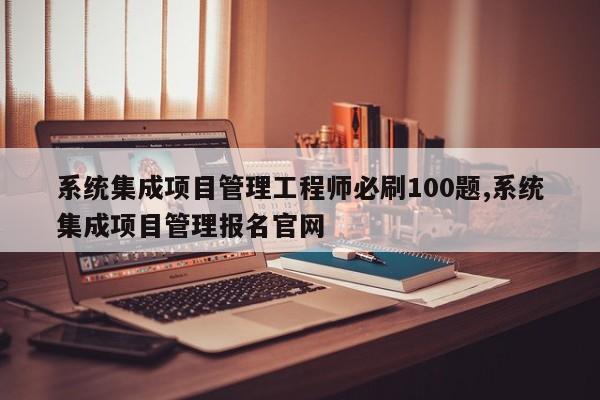 系统集成项目管理工程师必刷100题,系统集成项目管理报名官网