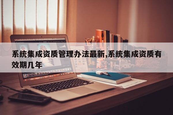 系统集成资质管理办法最新,系统集成资质有效期几年