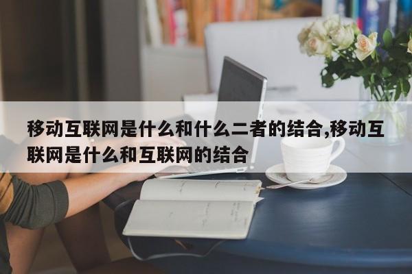 移动互联网是什么和什么二者的结合,移动互联网是什么和互联网的结合
