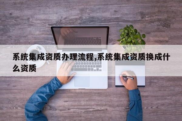 系统集成资质办理流程,系统集成资质换成什么资质
