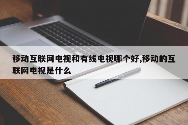 移动互联网电视和有线电视哪个好,移动的互联网电视是什么