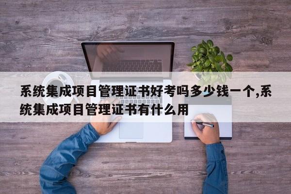 系统集成项目管理证书好考吗多少钱一个,系统集成项目管理证书有什么用