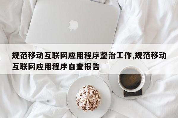 规范移动互联网应用程序整治工作,规范移动互联网应用程序自查报告