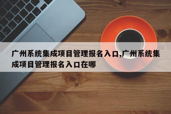 广州系统集成项目管理报名入口,广州系统集成项目管理报名入口在哪