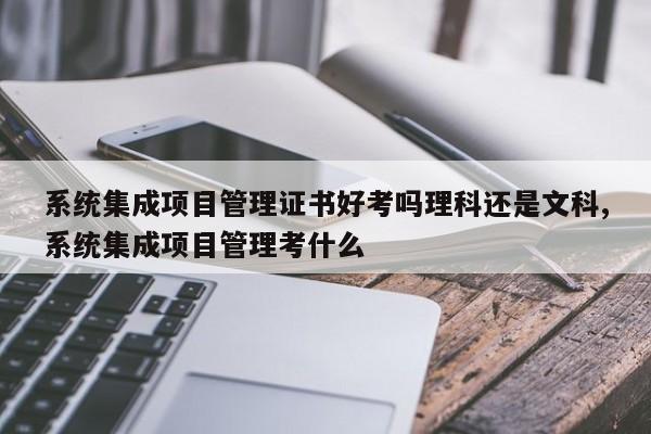 系统集成项目管理证书好考吗理科还是文科,系统集成项目管理考什么