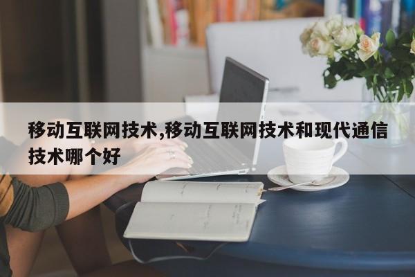 移动互联网技术,移动互联网技术和现代通信技术哪个好