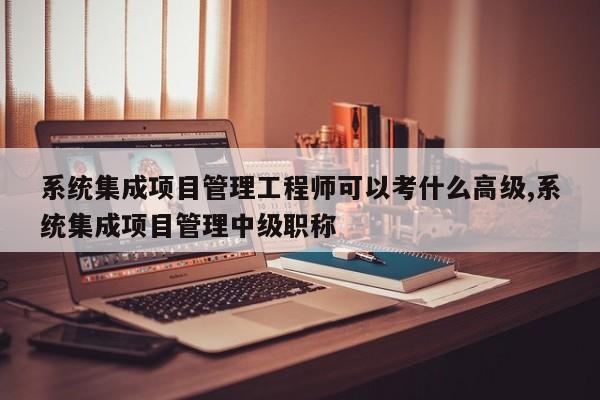 系统集成项目管理工程师可以考什么高级,系统集成项目管理中级职称