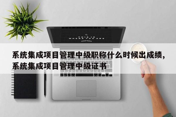 系统集成项目管理中级职称什么时候出成绩,系统集成项目管理中级证书