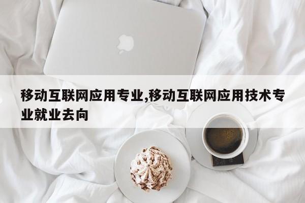 移动互联网应用专业,移动互联网应用技术专业就业去向
