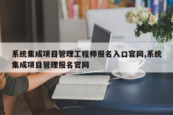 系统集成项目管理工程师报名入口官网,系统集成项目管理报名官网