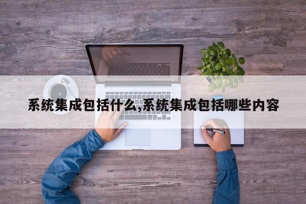系统集成包括什么,系统集成包括哪些内容