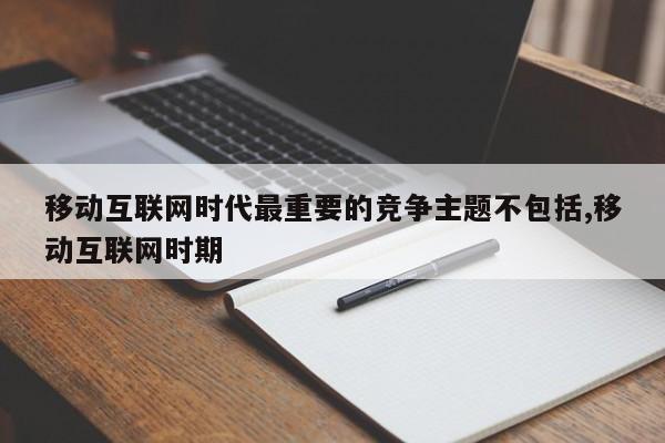 移动互联网时代最重要的竞争主题不包括,移动互联网时期