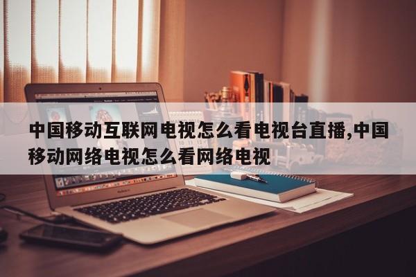 中国移动互联网电视怎么看电视台直播,中国移动网络电视怎么看网络电视