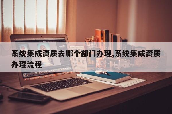 系统集成资质去哪个部门办理,系统集成资质办理流程
