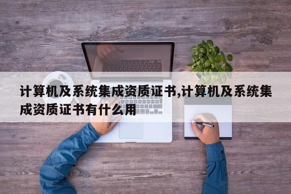 计算机及系统集成资质证书,计算机及系统集成资质证书有什么用
