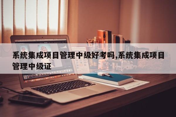系统集成项目管理中级好考吗,系统集成项目管理中级证