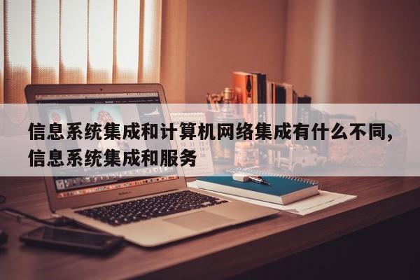 信息系统集成和计算机网络集成有什么不同,信息系统集成和服务
