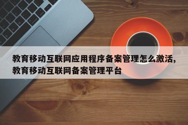 教育移动互联网应用程序备案管理怎么激活,教育移动互联网备案管理平台
