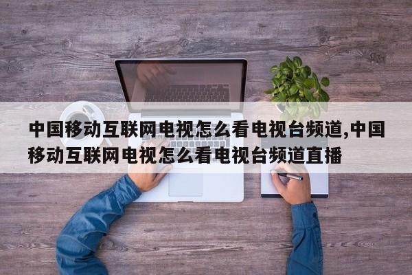 中国移动互联网电视怎么看电视台频道,中国移动互联网电视怎么看电视台频道直播